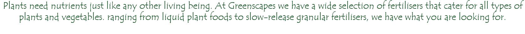 Plants need nutrients just like any other living being. At Greenscapes we have a wide selection of fertilisers that cater for all types of plants and vegetables. ranging from liquid plant foods to slow-release granular fertilisers, we have what you are looking for. 