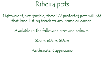 Ribeira pots Lightweight, yet durable, these UV protected pots will add that long lasting touch to any home or garden. Available in the following sizes and colours: 50cm, 60cm, 80cm Anthracite, Cappuccino 