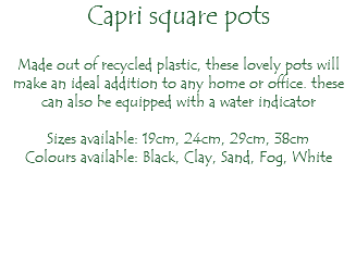 Capri square pots Made out of recycled plastic, these lovely pots will make an ideal addition to any home or office. these can also be equipped with a water indicator Sizes available: 19cm, 24cm, 29cm, 38cm Colours available: Black, Clay, Sand, Fog, White