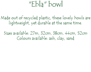 "Ebla" bowl Made out of recycled plastic, these lovely bowls are lightweight, yet durable at the same time. Sizes available: 27m, 32cm, 38cm, 44cm, 52cm Colours available: ash, clay, sand