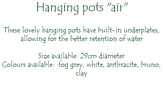 Hanging pots "air" These lovely hanging pots have built-in underplates, allowing for the better retention of water Size available: 29cm diameter Colours available: fog grey, white, anthracite, bruno, clay