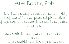 Ares Round Pots These lovely round pots are extremely durable, made out of fully uv-protected plastic. their design makes them suitable for any home, office, or garden. Sizes available: 30cm, 40cm, 50cm, 60cm, 70cm Colours available: Anthracite, Cappuccino.