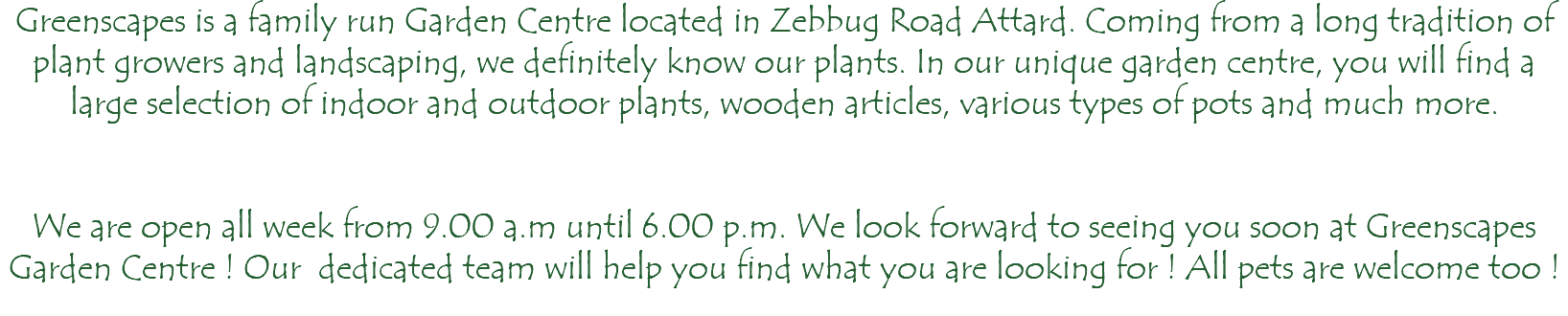 Greenscapes is a family run Garden Centre located in Zebbug Road Attard. Coming from a long tradition of plant growers and landscaping, we definitely know our plants. In our unique garden centre, you will find a large selection of indoor and outdoor plants, wooden articles, various types of pots and much more. We are open all week from 9.00 a.m until 6.00 p.m. We look forward to seeing you soon at Greenscapes Garden Centre ! Our dedicated team will help you find what you are looking for ! All pets are welcome too ! 
