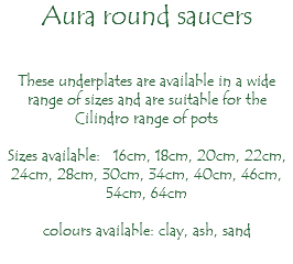 Aura round saucers These underplates are available in a wide range of sizes and are suitable for the Cilindro range of pots Sizes available: 16cm, 18cm, 20cm, 22cm, 24cm, 28cm, 30cm, 34cm, 40cm, 46cm, 54cm, 64cm colours available: clay, ash, sand