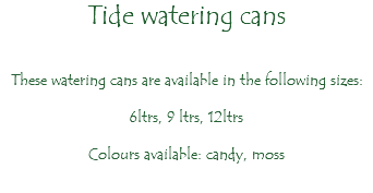 Tide watering cans These watering cans are available in the following sizes: 6ltrs, 9 ltrs, 12ltrs Colours available: candy, moss