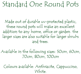 Standard One Round Pots Made out of durable uv-protected plastic, these round pots will make an excellent addition to any home, office or garden. the larger sizes are also suitable for larger shrubs and trees. Available in the following sizes: 50cm, 60cm, 70cm, 80cm, 100cm Colours available: Anthracite, Cappuccino, White.