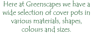 Here at Greenscapes we have a wide selection of cover pots in various materials, shapes, colours and sizes. 