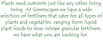 Plants need nutrients just like any other living being. At Greenscapes we have a wide selection of fertilisers that cater for all types of plants and vegetables. ranging from liquid plant foods to slow-release granular fertilisers, we have what you are looking for.