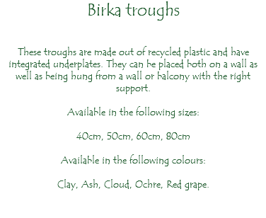 Birka troughs These troughs are made out of recycled plastic and have integrated underplates. They can be placed both on a wall as well as being hung from a wall or balcony with the right support. Available in the following sizes: 40cm, 50cm, 60cm, 80cm Available in the following colours: Clay, Ash, Cloud, Ochre, Red grape. 