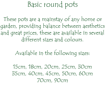 Basic round pots These pots are a mainstay of any home or garden, providing balance between aesthetics and great prices, these are available in several different sizes and colours. Available in the following sizes: 15cm, 18cm, 20cm, 25cm, 30cm 35cm, 40cm, 45cm, 50cm, 60cm 70cm, 90cm