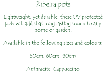 Ribeira pots Lightweight, yet durable, these UV protected pots will add that long lasting touch to any home or garden. Available in the following sizes and colours: 50cm, 60cm, 80cm Anthracite, Cappuccino