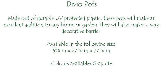 Divio Pots Made out of durable UV protected plastic, these pots will make an excellent addition to any home or garden. they will also make a very decorative barrier. Available in the following size: 90cm x 27.5cm x 77.5cm Colours available: Graphite 