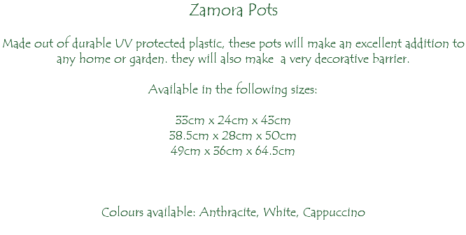 Zamora Pots Made out of durable UV protected plastic, these pots will make an excellent addition to any home or garden. they will also make a very decorative barrier. Available in the following sizes: 33cm x 24cm x 43cm 38.5cm x 28cm x 50cm 49cm x 36cm x 64.5cm Colours available: Anthracite, White, Cappuccino 