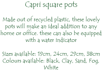 Capri square pots Made out of recycled plastic, these lovely pots will make an ideal addition to any home or office. these can also be equipped with a water indicator Sizes available: 19cm, 24cm, 29cm, 38cm Colours available: Black, Clay, Sand, Fog, White