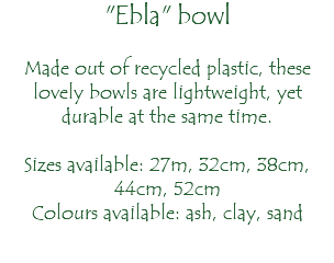 "Ebla" bowl Made out of recycled plastic, these lovely bowls are lightweight, yet durable at the same time. Sizes available: 27m, 32cm, 38cm, 44cm, 52cm Colours available: ash, clay, sand