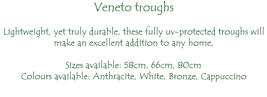 Veneto troughs Lightweight, yet truly durable, these fully uv-protected troughs will make an excellent addition to any home, Sizes available: 58cm, 66cm, 80cm Colours available: Anthracite, White, Bronze, Cappuccino