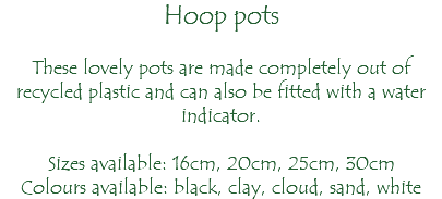 Hoop pots These lovely pots are made completely out of recycled plastic and can also be fitted with a water indicator. Sizes available: 16cm, 20cm, 25cm, 30cm Colours available: black, clay, cloud, sand, white