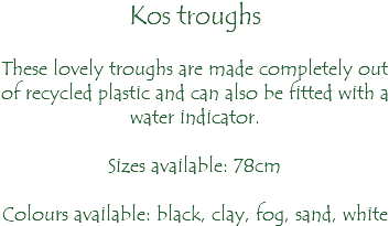 Kos troughs These lovely troughs are made completely out of recycled plastic and can also be fitted with a water indicator. Sizes available: 78cm Colours available: black, clay, fog, sand, white