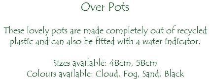 Over Pots These lovely pots are made completely out of recycled plastic and can also be fitted with a water indicator. Sizes available: 48cm, 58cm Colours available: Cloud, Fog, Sand, Black