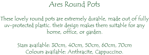 Ares Round Pots These lovely round pots are extremely durable, made out of fully uv-protected plastic. their design makes them suitable for any home, office, or garden. Sizes available: 30cm, 40cm, 50cm, 60cm, 70cm Colours available: Anthracite, Cappuccino.