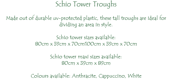 Schio Tower Troughs Made out of durable uv-protected plastic, these tall troughs are ideal for dividing an area in style. Schio tower sizes available: 80cm x 39cm x 70cm100cm x 39cm x 70cm Schio tower maxi sizes available: 80cm x 39cm x 89cm Colours available: Anthracite, Cappuccino, White