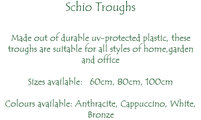 Schio Troughs Made out of durable uv-protected plastic, these troughs are suitable for all styles of home,garden and office Sizes available: 60cm, 80cm, 100cm Colours available: Anthracite, Cappuccino, White, Bronze