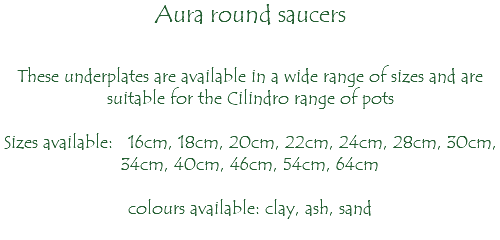 Aura round saucers These underplates are available in a wide range of sizes and are suitable for the Cilindro range of pots Sizes available: 16cm, 18cm, 20cm, 22cm, 24cm, 28cm, 30cm, 34cm, 40cm, 46cm, 54cm, 64cm colours available: clay, ash, sand