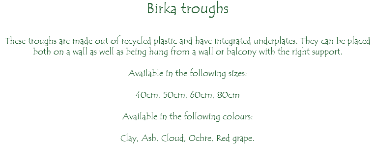 Birka troughs These troughs are made out of recycled plastic and have integrated underplates. They can be placed both on a wall as well as being hung from a wall or balcony with the right support. Available in the following sizes: 40cm, 50cm, 60cm, 80cm Available in the following colours: Clay, Ash, Cloud, Ochre, Red grape. 