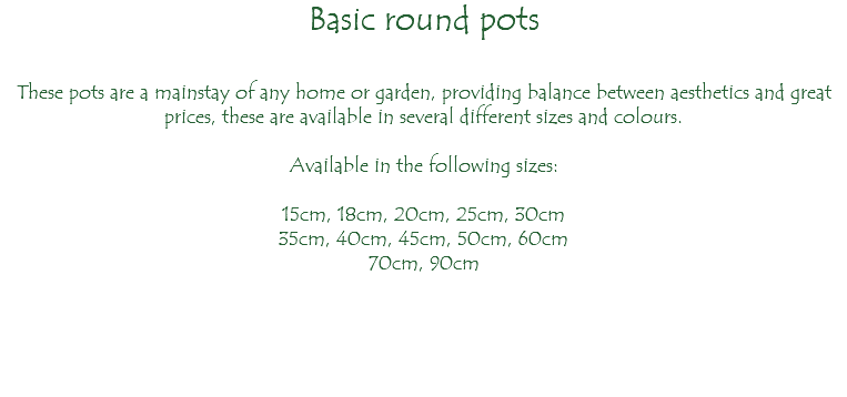 Basic round pots These pots are a mainstay of any home or garden, providing balance between aesthetics and great prices, these are available in several different sizes and colours. Available in the following sizes: 15cm, 18cm, 20cm, 25cm, 30cm 35cm, 40cm, 45cm, 50cm, 60cm 70cm, 90cm 