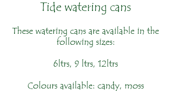 Tide watering cans These watering cans are available in the following sizes: 6ltrs, 9 ltrs, 12ltrs Colours available: candy, moss