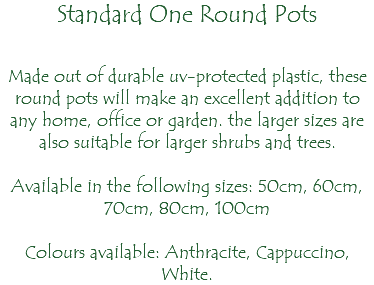 Standard One Round Pots Made out of durable uv-protected plastic, these round pots will make an excellent addition to any home, office or garden. the larger sizes are also suitable for larger shrubs and trees. Available in the following sizes: 50cm, 60cm, 70cm, 80cm, 100cm Colours available: Anthracite, Cappuccino, White.