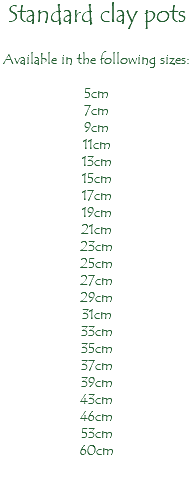 Standard clay pots Available in the following sizes: 5cm 7cm 9cm 11cm 13cm 15cm 17cm 19cm 21cm 23cm 25cm 27cm 29cm 31cm 33cm 35cm 37cm 39cm 43cm 46cm 53cm 60cm 
