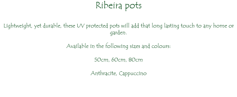 Ribeira pots Lightweight, yet durable, these UV protected pots will add that long lasting touch to any home or garden. Available in the following sizes and colours: 50cm, 60cm, 80cm Anthracite, Cappuccino 