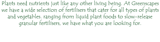 Plants need nutrients just like any other living being. At Greenscapes we have a wide selection of fertilisers that cater for all types of plants and vegetables. ranging from liquid plant foods to slow-release granular fertilisers, we have what you are looking for.