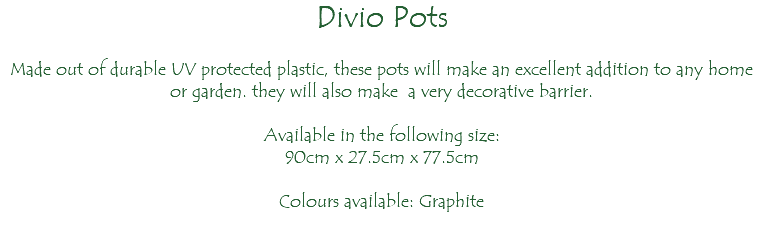 Divio Pots Made out of durable UV protected plastic, these pots will make an excellent addition to any home or garden. they will also make a very decorative barrier. Available in the following size: 90cm x 27.5cm x 77.5cm Colours available: Graphite 