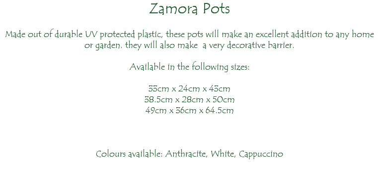 Zamora Pots Made out of durable UV protected plastic, these pots will make an excellent addition to any home or garden. they will also make a very decorative barrier. Available in the following sizes: 33cm x 24cm x 43cm 38.5cm x 28cm x 50cm 49cm x 36cm x 64.5cm Colours available: Anthracite, White, Cappuccino 