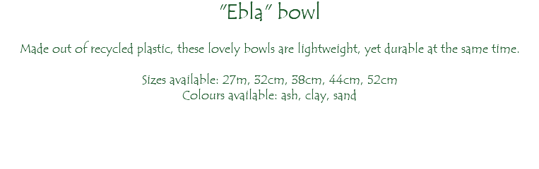 "Ebla" bowl Made out of recycled plastic, these lovely bowls are lightweight, yet durable at the same time. Sizes available: 27m, 32cm, 38cm, 44cm, 52cm Colours available: ash, clay, sand