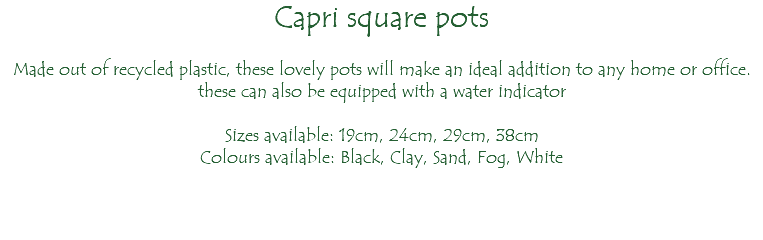 Capri square pots Made out of recycled plastic, these lovely pots will make an ideal addition to any home or office. these can also be equipped with a water indicator Sizes available: 19cm, 24cm, 29cm, 38cm Colours available: Black, Clay, Sand, Fog, White