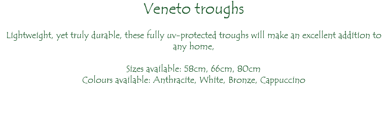 Veneto troughs Lightweight, yet truly durable, these fully uv-protected troughs will make an excellent addition to any home, Sizes available: 58cm, 66cm, 80cm Colours available: Anthracite, White, Bronze, Cappuccino