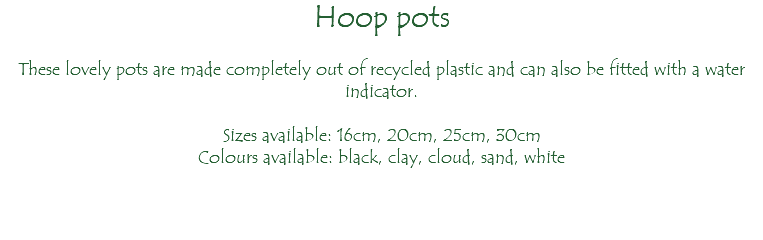 Hoop pots These lovely pots are made completely out of recycled plastic and can also be fitted with a water indicator. Sizes available: 16cm, 20cm, 25cm, 30cm Colours available: black, clay, cloud, sand, white