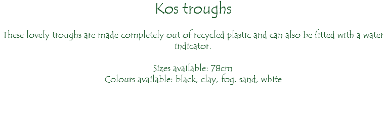 Kos troughs These lovely troughs are made completely out of recycled plastic and can also be fitted with a water indicator. Sizes available: 78cm Colours available: black, clay, fog, sand, white