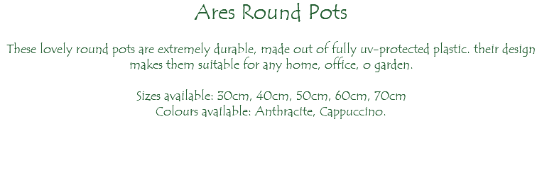 Ares Round Pots These lovely round pots are extremely durable, made out of fully uv-protected plastic. their design makes them suitable for any home, office, o garden. Sizes available: 30cm, 40cm, 50cm, 60cm, 70cm Colours available: Anthracite, Cappuccino.