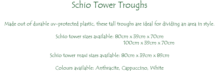 Schio Tower Troughs Made out of durable uv-protected plastic, these tall troughs are ideal for dividing an area in style. Schio tower sizes available: 80cm x 39cm x 70cm 100cm x 39cm x 70cm Schio tower maxi sizes available: 80cm x 39cm x 89cm Colours available: Anthracite, Cappuccino, White