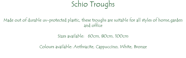 Schio Troughs Made out of durable uv-protected plastic, these troughs are suitable for all styles of home,garden and office Sizes available: 60cm, 80cm, 100cm Colours available: Anthracite, Cappuccino, White, Bronze