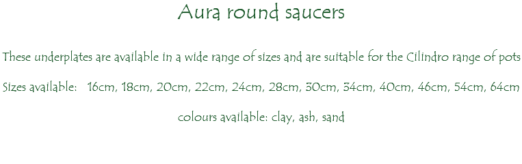 Aura round saucers These underplates are available in a wide range of sizes and are suitable for the Cilindro range of pots Sizes available: 16cm, 18cm, 20cm, 22cm, 24cm, 28cm, 30cm, 34cm, 40cm, 46cm, 54cm, 64cm colours available: clay, ash, sand