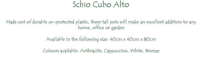 Schio Cubo Alto Made out of durable uv-protected plastic, these tall pots will make an excellent addition to any home, office or garden Available in the following size: 40cm x 40cm x 80cm Colours available: Anthracite, Cappuccino, White, Bronze