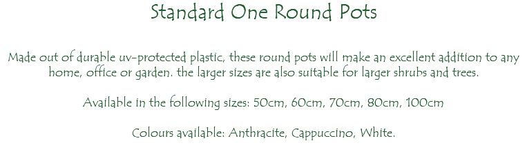 Standard One Round Pots Made out of durable uv-protected plastic, these round pots will make an excellent addition to any home, office or garden. the larger sizes are also suitable for larger shrubs and trees. Available in the following sizes: 50cm, 60cm, 70cm, 80cm, 100cm Colours available: Anthracite, Cappuccino, White.