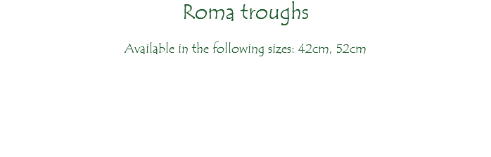 Roma troughs Available in the following sizes: 42cm, 52cm 