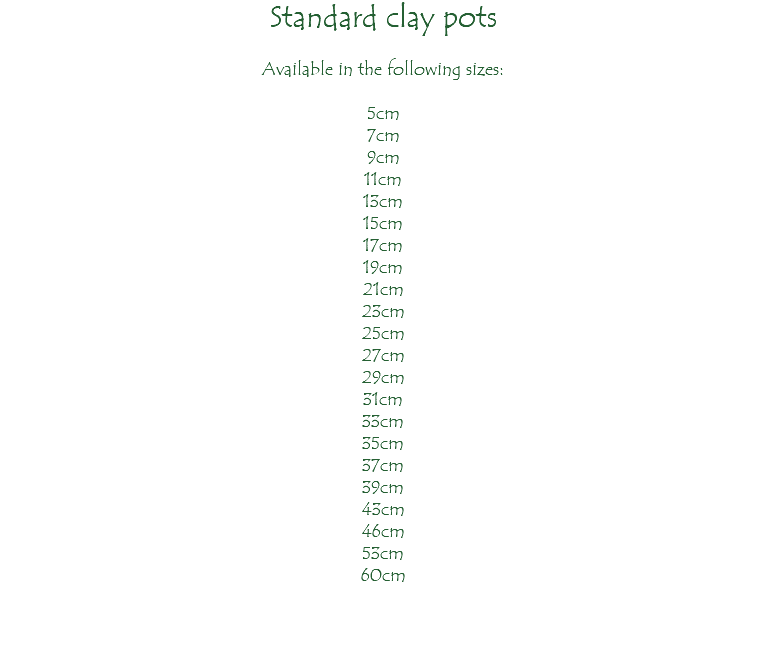 Standard clay pots Available in the following sizes: 5cm 7cm 9cm 11cm 13cm 15cm 17cm 19cm 21cm 23cm 25cm 27cm 29cm 31cm 33cm 35cm 37cm 39cm 43cm 46cm 53cm 60cm 