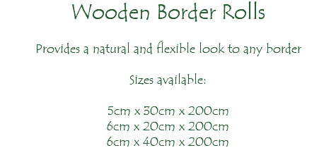 Wooden Border Rolls Provides a natural and flexible look to any border Sizes available: 5cm x 30cm x 200cm 6cm x 20cm x 200cm 6cm x 40cm x 200cm